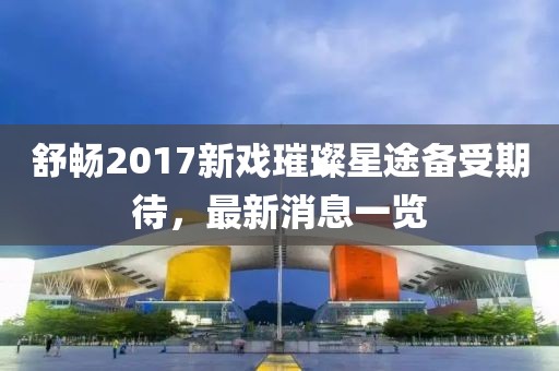 舒暢2017新戲璀璨星途備受期待，最新消息一覽