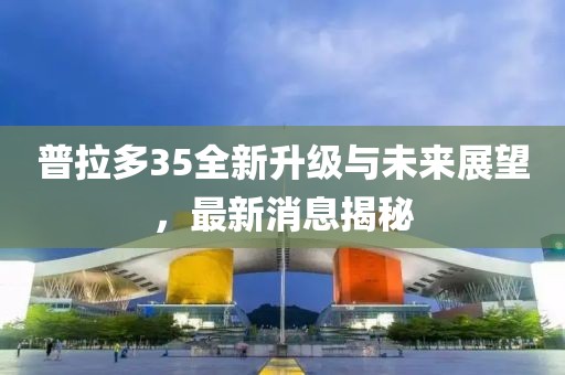 普拉多35全新升級與未來展望，最新消息揭秘