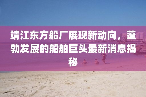 靖江東方船廠展現(xiàn)新動(dòng)向，蓬勃發(fā)展的船舶巨頭最新消息揭秘