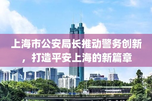 上海市公安局長推動警務創(chuàng)新，打造平安上海的新篇章