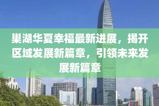 巢湖華夏幸福最新進(jìn)展，揭開區(qū)域發(fā)展新篇章，引領(lǐng)未來發(fā)展新篇章