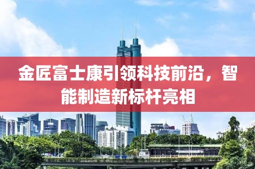 金匠富士康引領(lǐng)科技前沿，智能制造新標(biāo)桿亮相