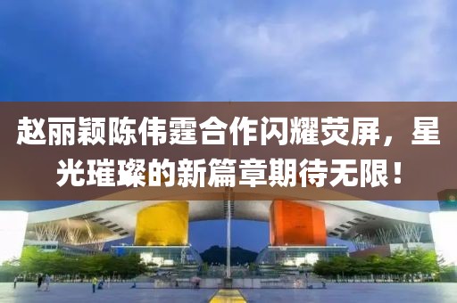 趙麗穎陳偉霆合作閃耀熒屏，星光璀璨的新篇章期待無限！