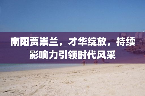 南陽(yáng)賈崇蘭，才華綻放，持續(xù)影響力引領(lǐng)時(shí)代風(fēng)采