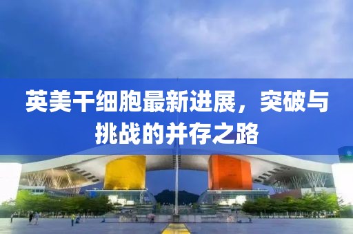 英美干細(xì)胞最新進(jìn)展，突破與挑戰(zhàn)的并存之路