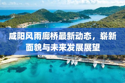 咸陽風(fēng)雨廊橋最新動態(tài)，嶄新面貌與未來發(fā)展展望
