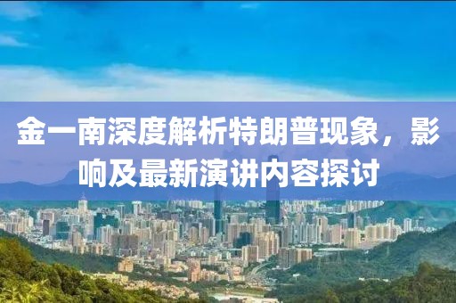 金一南深度解析特朗普現象，影響及最新演講內容探討
