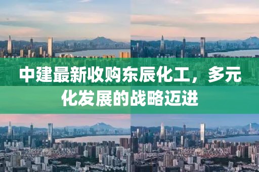 中建最新收購東辰化工，多元化發(fā)展的戰(zhàn)略邁進(jìn)
