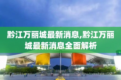 黔江萬(wàn)麗城最新消息,黔江萬(wàn)麗城最新消息全面解析
