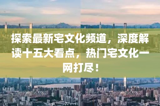 探索最新宅文化頻道，深度解讀十五大看點(diǎn)，熱門宅文化一網(wǎng)打盡！