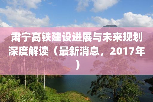 肅寧高鐵建設(shè)進(jìn)展與未來規(guī)劃深度解讀（最新消息，2017年）