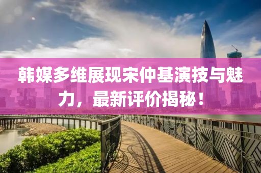 韓媒多維展現宋仲基演技與魅力，最新評價揭秘！