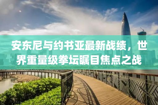 安東尼與約書亞最新戰(zhàn)績(jī)，世界重量級(jí)拳壇矚目焦點(diǎn)之戰(zhàn)
