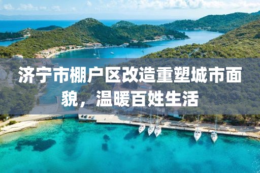 濟寧市棚戶區改造重塑城市面貌，溫暖百姓生活
