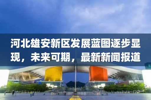 河北雄安新區發展藍圖逐步顯現，未來可期，最新新聞報道