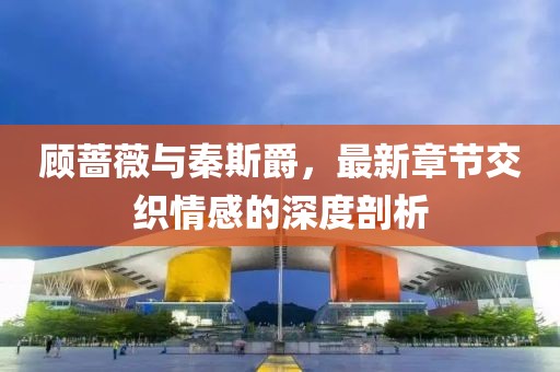 顧薔薇與秦斯爵，最新章節交織情感的深度剖析