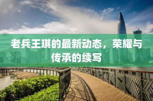 老兵王琪的最新動態，榮耀與傳承的續寫