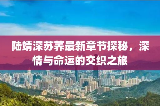 陸靖深蘇蕎最新章節探秘，深情與命運的交織之旅