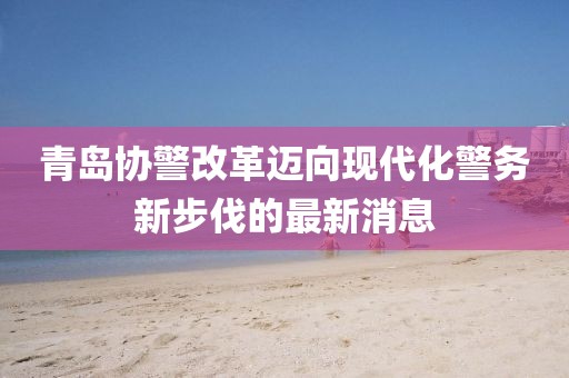 青島協警改革邁向現代化警務新步伐的最新消息