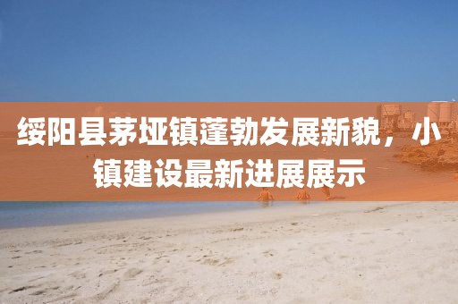 綏陽縣茅埡鎮蓬勃發展新貌，小鎮建設最新進展展示