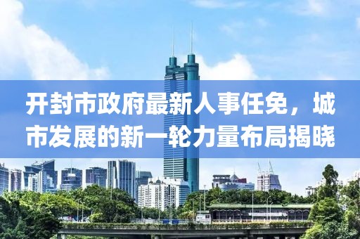 開封市政府最新人事任免，城市發(fā)展的新一輪力量布局揭曉