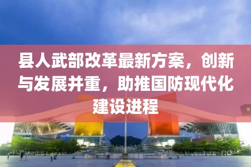 縣人武部改革最新方案，創新與發展并重，助推國防現代化建設進程