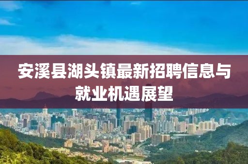 安溪縣湖頭鎮最新招聘信息與就業機遇展望