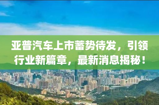 亞普汽車上市蓄勢待發，引領行業新篇章，最新消息揭秘！