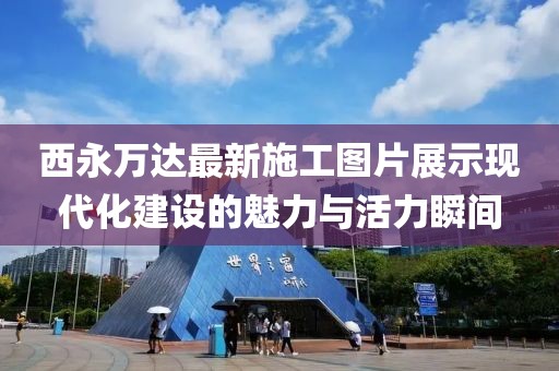 西永萬達最新施工圖片展示現代化建設的魅力與活力瞬間