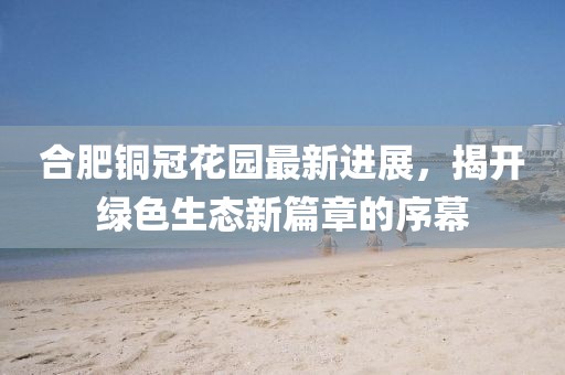合肥銅冠花園最新進展，揭開綠色生態新篇章的序幕