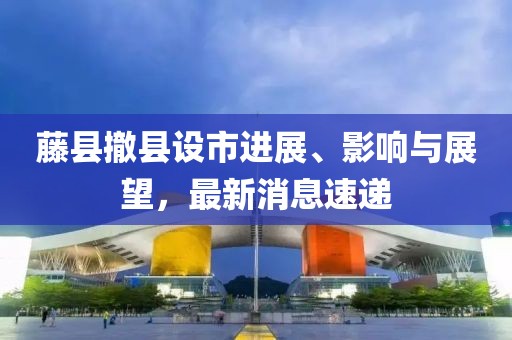 藤縣撤縣設市進展、影響與展望，最新消息速遞