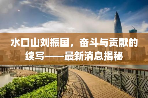 水口山劉振國(guó)，奮斗與貢獻(xiàn)的續(xù)寫——最新消息揭秘