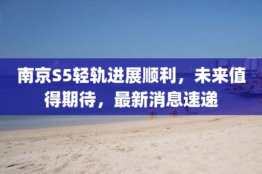 南京S5輕軌進(jìn)展順利，未來值得期待，最新消息速遞