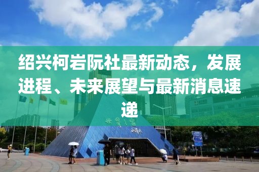 紹興柯巖阮社最新動態，發展進程、未來展望與最新消息速遞