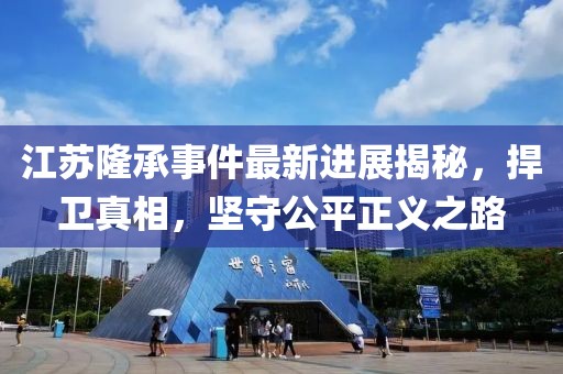 江蘇隆承事件最新進展揭秘，捍衛真相，堅守公平正義之路