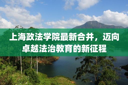 上海政法學(xué)院最新合并，邁向卓越法治教育的新征程