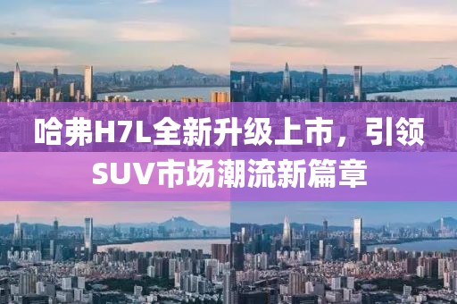 哈弗H7L全新升級上市，引領(lǐng)SUV市場潮流新篇章