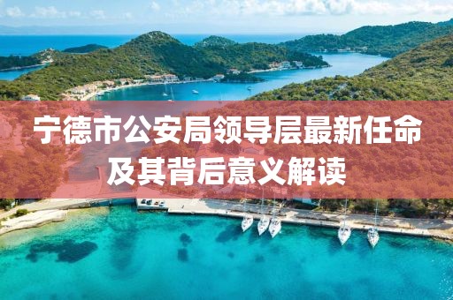 寧德市公安局領(lǐng)導(dǎo)層最新任命及其背后意義解讀