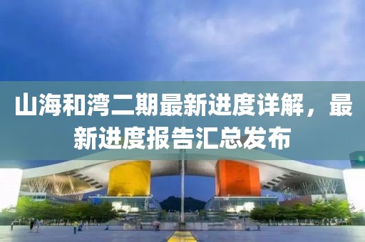 山海和灣二期最新進(jìn)度詳解，最新進(jìn)度報(bào)告匯總發(fā)布