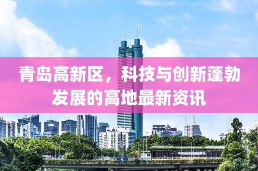 青島高新區(qū)，科技與創(chuàng)新蓬勃發(fā)展的高地最新資訊