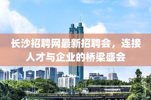 長(zhǎng)沙招聘網(wǎng)最新招聘會(huì)，連接人才與企業(yè)的橋梁盛會(huì)