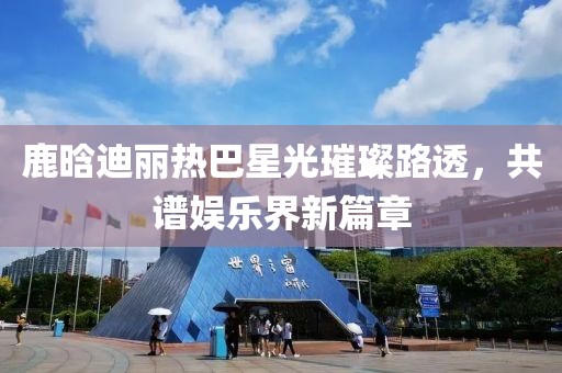鹿晗迪麗熱巴星光璀璨路透，共譜娛樂界新篇章