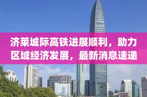 濟萊城際高鐵進展順利，助力區域經濟發展，最新消息速遞