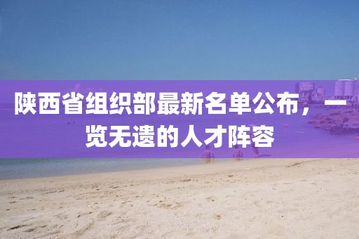 陜西省組織部最新名單公布，一覽無遺的人才陣容
