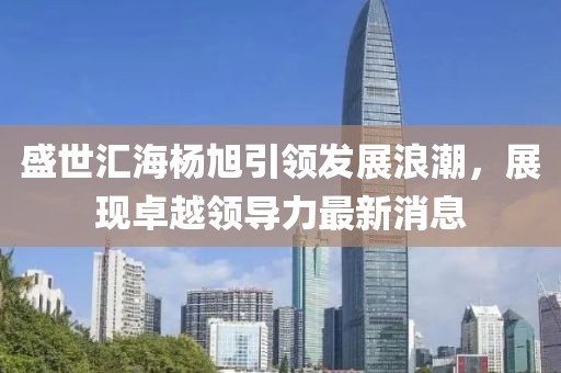 盛世匯海楊旭引領發展浪潮，展現卓越領導力最新消息