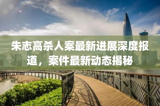 朱志高殺人案最新進(jìn)展深度報(bào)道，案件最新動(dòng)態(tài)揭秘
