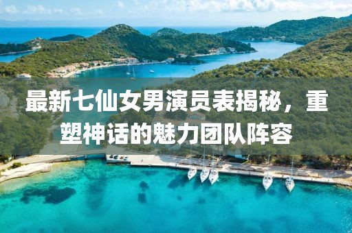 最新七仙女男演員表揭秘，重塑神話的魅力團(tuán)隊陣容