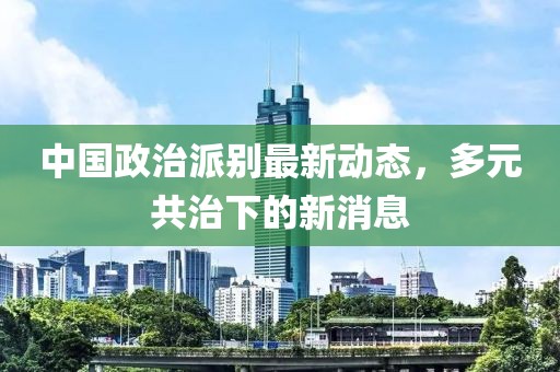 中國政治派別最新動態(tài)，多元共治下的新消息