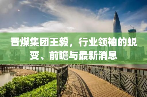晉煤集團王毅，行業領袖的蛻變、前瞻與最新消息
