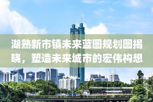 湖熟新市鎮(zhèn)未來藍圖規(guī)劃圖揭曉，塑造未來城市的宏偉構(gòu)想